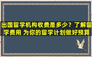 出国留学机构收费是多少？了解留学费用 为你的留学计划做好预算